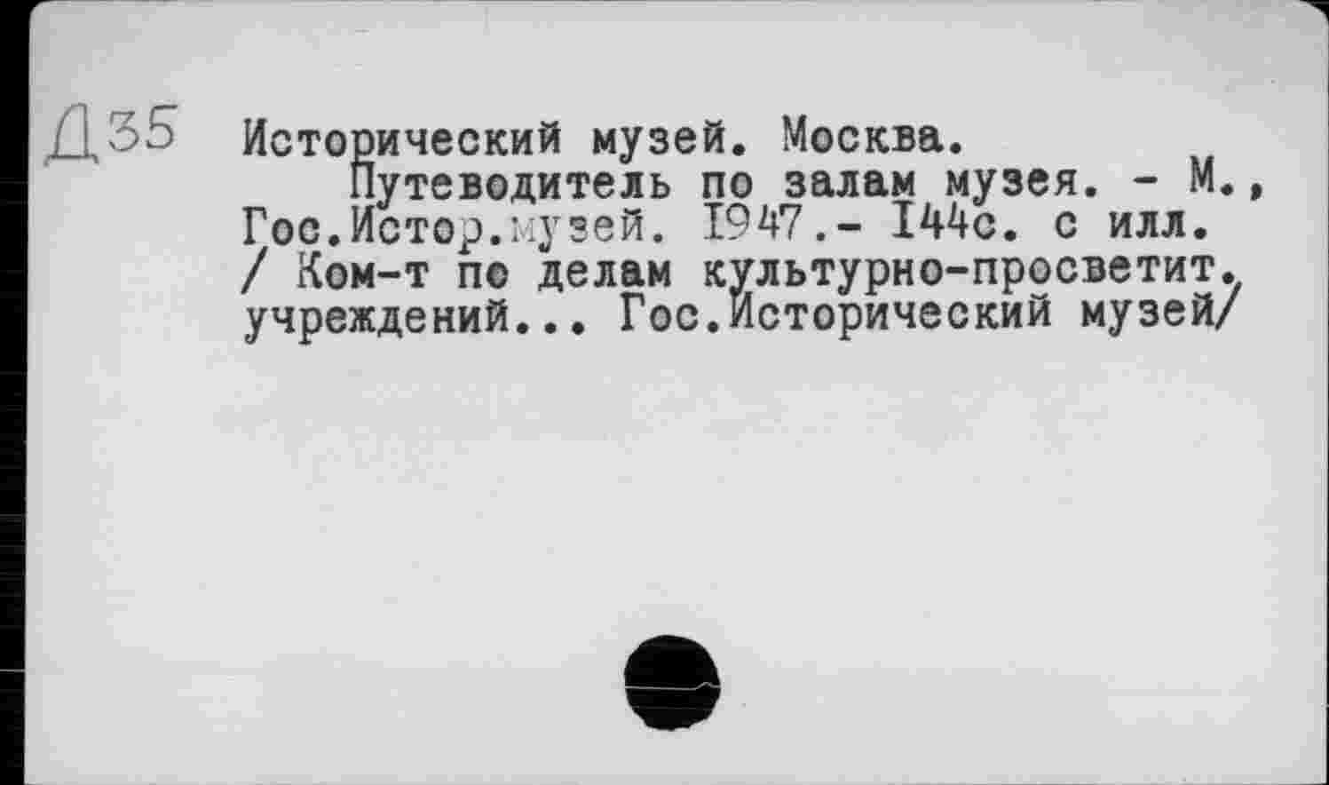 ﻿Исторический музей. Москва.
Путеводитель по залам музея. - М., Гос.Истор.музей. 1947.- 144с. с илл. / Ком-т по делам культурно-просветит. учреждений... Гос.Исторический музей/